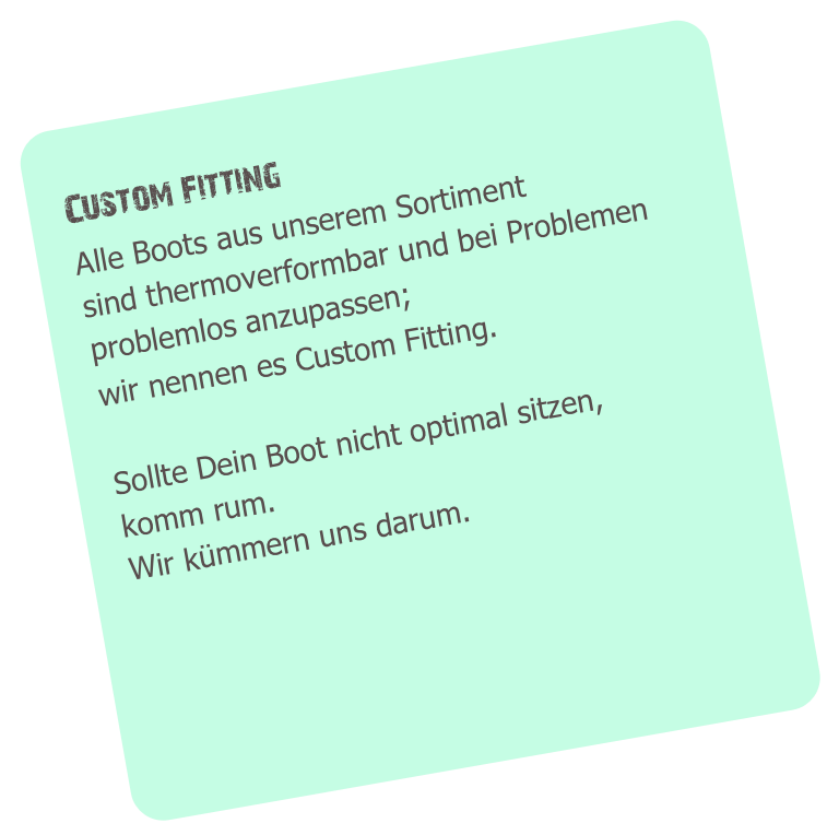 
   Custom Fitting
   Alle Boots aus unserem Sortiment
   sind thermoverformbar und bei Problemen
   problemlos anzupassen;
   wir nennen es Custom Fitting.

   Sollte Dein Boot nicht optimal sitzen,
   komm rum.
   Wir kümmern uns darum.
