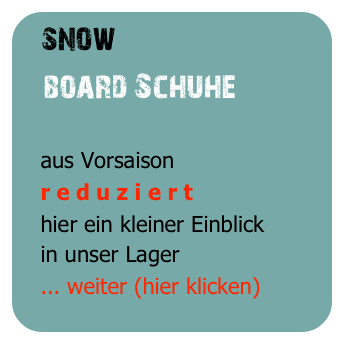 snow
   board Schuhe

   aus Vorsaison
   r e d u z i e r t
   hier ein kleiner Einblick
   in unser Lager
   ... weiter (hier klicken)